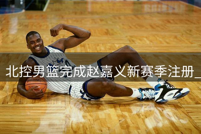 北控男篮完成赵嘉义新赛季注册 C类合同持续至后年